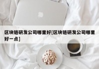 区块链研发公司哪里好[区块链研发公司哪里好一点]