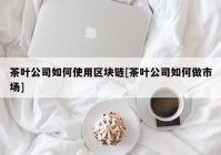 茶叶公司如何使用区块链[茶叶公司如何做市场]