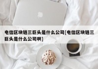 电信区块链三巨头是什么公司[电信区块链三巨头是什么公司啊]