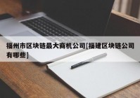 福州市区块链最大商机公司[福建区块链公司有哪些]